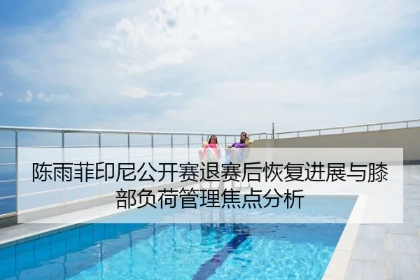 陈雨菲印尼公开赛退赛后恢复进展与膝部负荷管理焦点分析